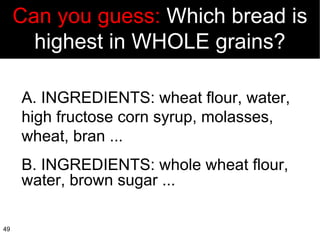 A. INGREDIENTS: wheat flour, water, high fructose corn syrup, molasses, wheat, bran ... B. INGREDIENTS: whole wheat flour, water, brown sugar ... Can you guess:  Which bread is highest in WHOLE grains? 