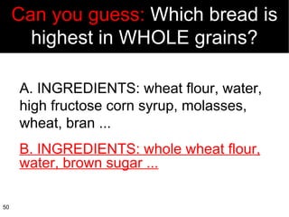 A. INGREDIENTS: wheat flour, water, high fructose corn syrup, molasses, wheat, bran ... B. INGREDIENTS: whole wheat flour, water, brown sugar ... Can you guess:  Which bread is highest in WHOLE grains? 