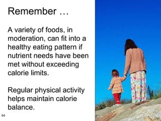 Remember … A variety of foods, in moderation, can fit into a healthy eating pattern if nutrient needs have been met without exceeding calorie limits.  Regular physical activity helps maintain calorie balance. 