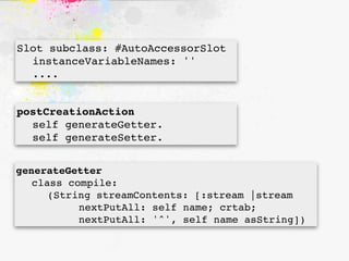Slot subclass: #AutoAccessorSlot

 instanceVariableNames: ''

 ....


postCreationAction

 self generateGetter.

 self generateSetter.


generateGetter

 class compile:

 
 (String streamContents: [:stream |stream

 
 
 
 nextPutAll: self name; crtab;

 
 
 
 nextPutAll: '^', self name asString])
 