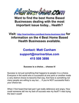 Want to find the best Home Based
       Businesses dealing with the most
        important issue today... Health?

 Visit: http://marinerblue.com/best-home-business.html for
  information on the 4 Best Home Based
         Health Businesses available.

               Contact: Matt Canham
             support@marinerblue.com
                   415 508 3898

                  Success is a choice… choose it!


Success is not just something that happens to people it is a choice.
Everyone in the world who is successful at one point or another made
a very distinct choice to become that way. And here is something not
many people are willing to say but…. If you’re NOT successful that’s
your choice too.


When I first heard that last part I got really defensive and angry. How
could someone tell me my lack of success was my fault?! I was trying
the best I could!
 