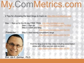 My.ComMetrics.com
ComMetrics

 2 Tips for choosing the best blogs to track on http://My.ComMetrics.com


 Step 1: Sign up for the 90-day FREE TRIAL http://My.ComMetrics.com
                      Step 1: Sign up:      http://howto.commetrics.com/?p=2620
                      Step 2: Claim your blog:
                                            http://howto.commetrics.com/?p=141
 Presenter            Step 3: Start tracing competitors' blogs
                                            http://howto.commetrics.com/?p=145



                                Find the blog post for this video including presentation
                                  slides with URLs you can click on here:
                                          http://howto.commetrics.com/?p=145



  Prof. Urs
 2008_06_16   E. Gattiker , Ph.D.
 