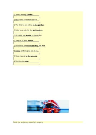 1) John is writing a letter.
?
2) She walks home from school.
?
3) The children are sitting in the garden.
?
4) Peter runs with his dog on Sundays.
?
5) My rabbit has a cage in the garden.
?
6) They go to work by bus.
?
7) David likes cats because they are nice.
?
8) Jenny isn't sleeping late today.
?
9) We are going to the cinema.
?
10) I'm leaving now.
?
Finish the sentences. Use short answers.
 