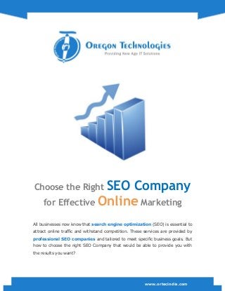 www.ortecindia.com
Choose the Right SEO Company
for Effective Online Marketing
All businesses now know that search engine optimization (SEO) is essential to
attract online traffic and withstand competition. These services are provided by
professional SEO companies and tailored to meet specific business goals. But
how to choose the right SEO Company that would be able to provide you with
the results you want?
 