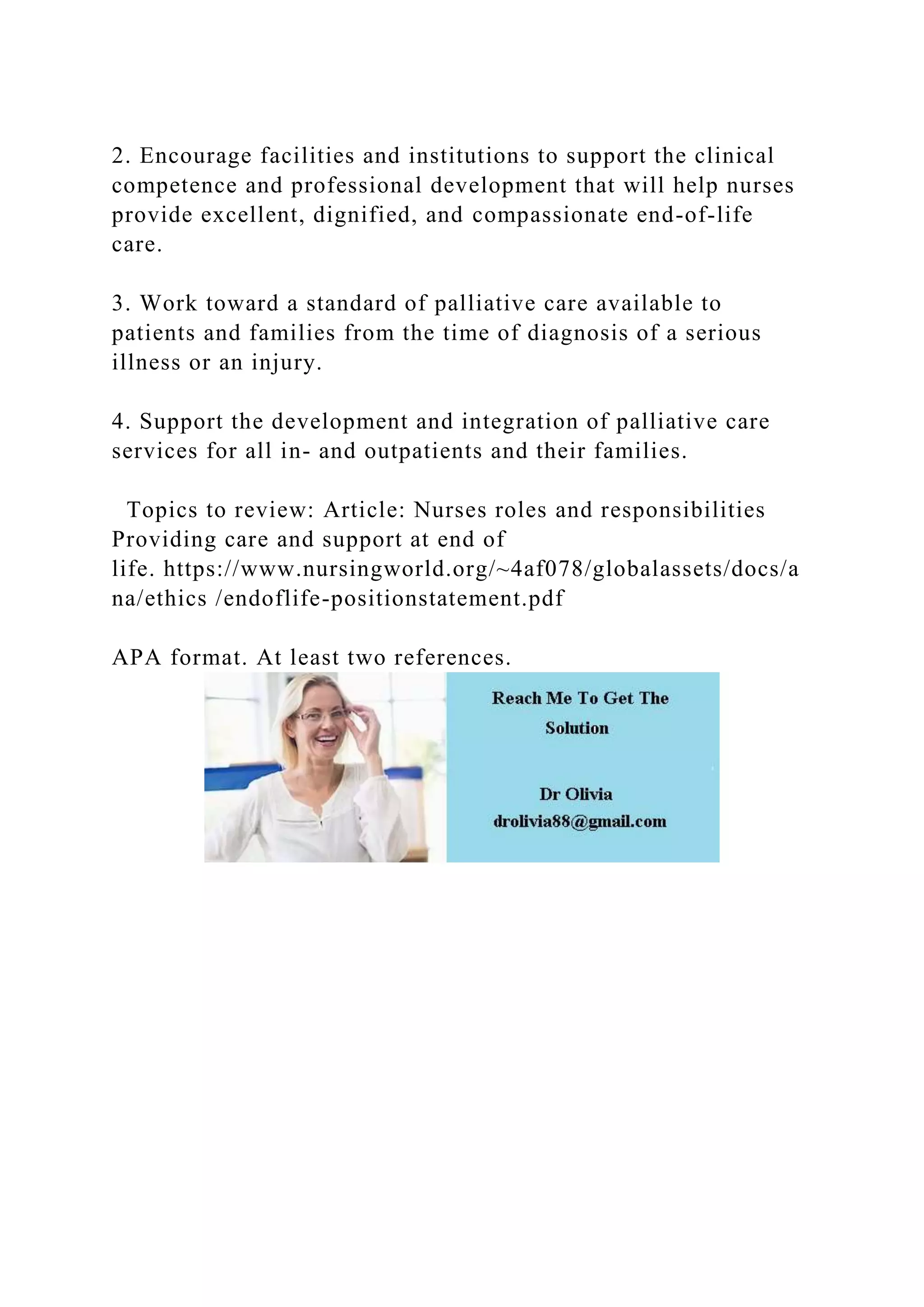 2. Encourage facilities and institutions to support the clinical
competence and professional development that will help nurses
provide excellent, dignified, and compassionate end-of-life
care.
3. Work toward a standard of palliative care available to
patients and families from the time of diagnosis of a serious
illness or an injury.
4. Support the development and integration of palliative care
services for all in- and outpatients and their families.
Topics to review: Article: Nurses roles and responsibilities
Providing care and support at end of
life. https://www.nursingworld.org/~4af078/globalassets/docs/a
na/ethics /endoflife-positionstatement.pdf
APA format. At least two references.
 