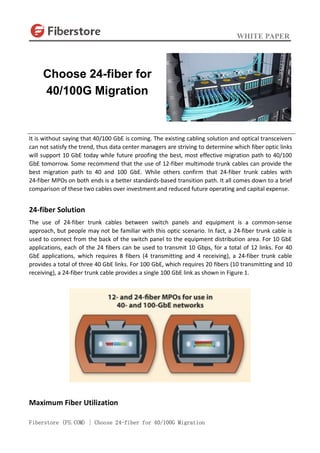 WHITE PAPER
Fiberstore (FS.COM) | Choose 24-fiber for 40/100G Migration
It is without saying that 40/100 GbE is coming. The existing cabling solution and optical transceivers
can not satisfy the trend, thus data center managers are striving to determine which fiber optic links
will support 10 GbE today while future proofing the best, most effective migration path to 40/100
GbE tomorrow. Some recommend that the use of 12-fiber multimode trunk cables can provide the
best migration path to 40 and 100 GbE. While others confirm that 24-fiber trunk cables with
24-fiber MPOs on both ends is a better standards-based transition path. It all comes down to a brief
comparison of these two cables over investment and reduced future operating and capital expense.
24-fiber Solution
The use of 24-fiber trunk cables between switch panels and equipment is a common-sense
approach, but people may not be familiar with this optic scenario. In fact, a 24-fiber trunk cable is
used to connect from the back of the switch panel to the equipment distribution area. For 10 GbE
applications, each of the 24 fibers can be used to transmit 10 Gbps, for a total of 12 links. For 40
GbE applications, which requires 8 fibers (4 transmitting and 4 receiving), a 24-fiber trunk cable
provides a total of three 40 GbE links. For 100 GbE, which requires 20 fibers (10 transmitting and 10
receiving), a 24-fiber trunk cable provides a single 100 GbE link as shown in Figure 1.
Maximum Fiber Utilization
Choose 24-fiber for
40/100G Migration
 
