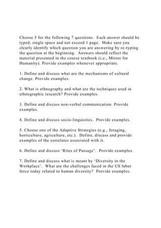 Choose 5 for the following 7 questions. Each answer should be
typed, single space and not exceed 1 page. Make sure you
clearly identify which question you are answering by re-typing
the question at the beginning. Answers should reflect the
material presented in the course textbook (i.e., Mirror for
Humanity). Provide examples whenever appropriate.
1. Define and discuss what are the mechanisms of cultural
change. Provide examples.
2. What is ethnography and what are the techniques used in
ethnographic research? Provide examples.
3. Define and discuss non-verbal communication. Provide
examples.
4. Define and discuss socio-linguistics. Provide examples.
5. Choose one of the Adaptive Strategies (e.g., foraging,
horticulture, agriculture, etc.). Define, discuss and provide
examples of the correlates associated with it.
6. Define and discuss ‘Rites of Passage’. Provide examples.
7. Define and discuss what is meant by ‘Diversity in the
Workplace’. What are the challenges faced in the US labor
force today related to human diversity? Provide examples.
 