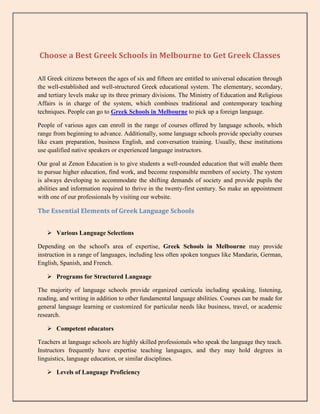 Choose a Best Greek Schools in Melbourne to Get Greek Classes
All Greek citizens between the ages of six and fifteen are entitled to universal education through
the well-established and well-structured Greek educational system. The elementary, secondary,
and tertiary levels make up its three primary divisions. The Ministry of Education and Religious
Affairs is in charge of the system, which combines traditional and contemporary teaching
techniques. People can go to Greek Schools in Melbourne to pick up a foreign language.
People of various ages can enroll in the range of courses offered by language schools, which
range from beginning to advance. Additionally, some language schools provide specialty courses
like exam preparation, business English, and conversation training. Usually, these institutions
use qualified native speakers or experienced language instructors.
Our goal at Zenon Education is to give students a well-rounded education that will enable them
to pursue higher education, find work, and become responsible members of society. The system
is always developing to accommodate the shifting demands of society and provide pupils the
abilities and information required to thrive in the twenty-first century. So make an appointment
with one of our professionals by visiting our website.
The Essential Elements of Greek Language Schools
 Various Language Selections
Depending on the school's area of expertise, Greek Schools in Melbourne may provide
instruction in a range of languages, including less often spoken tongues like Mandarin, German,
English, Spanish, and French.
 Programs for Structured Language
The majority of language schools provide organized curricula including speaking, listening,
reading, and writing in addition to other fundamental language abilities. Courses can be made for
general language learning or customized for particular needs like business, travel, or academic
research.
 Competent educators
Teachers at language schools are highly skilled professionals who speak the language they teach.
Instructors frequently have expertise teaching languages, and they may hold degrees in
linguistics, language education, or similar disciplines.
 Levels of Language Proficiency
 