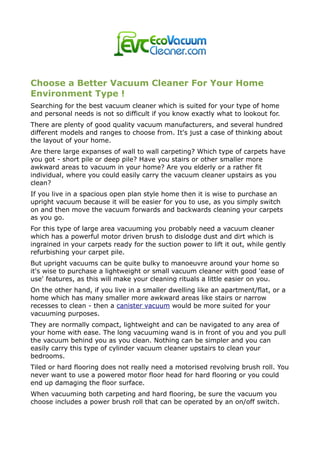 Choose a Better Vacuum Cleaner For Your Home
Environment Type !
Searching for the best vacuum cleaner which is suited for your type of home
and personal needs is not so difficult if you know exactly what to lookout for.
There are plenty of good quality vacuum manufacturers, and several hundred
different models and ranges to choose from. It's just a case of thinking about
the layout of your home.
Are there large expanses of wall to wall carpeting? Which type of carpets have
you got - short pile or deep pile? Have you stairs or other smaller more
awkward areas to vacuum in your home? Are you elderly or a rather fit
individual, where you could easily carry the vacuum cleaner upstairs as you
clean?
If you live in a spacious open plan style home then it is wise to purchase an
upright vacuum because it will be easier for you to use, as you simply switch
on and then move the vacuum forwards and backwards cleaning your carpets
as you go.
For this type of large area vacuuming you probably need a vacuum cleaner
which has a powerful motor driven brush to dislodge dust and dirt which is
ingrained in your carpets ready for the suction power to lift it out, while gently
refurbishing your carpet pile.
But upright vacuums can be quite bulky to manoeuvre around your home so
it's wise to purchase a lightweight or small vacuum cleaner with good 'ease of
use' features, as this will make your cleaning rituals a little easier on you.
On the other hand, if you live in a smaller dwelling like an apartment/flat, or a
home which has many smaller more awkward areas like stairs or narrow
recesses to clean - then a canister vacuum would be more suited for your
vacuuming purposes.
They are normally compact, lightweight and can be navigated to any area of
your home with ease. The long vacuuming wand is in front of you and you pull
the vacuum behind you as you clean. Nothing can be simpler and you can
easily carry this type of cylinder vacuum cleaner upstairs to clean your
bedrooms.
Tiled or hard flooring does not really need a motorised revolving brush roll. You
never want to use a powered motor floor head for hard flooring or you could
end up damaging the floor surface.
When vacuuming both carpeting and hard flooring, be sure the vacuum you
choose includes a power brush roll that can be operated by an on/off switch.
 