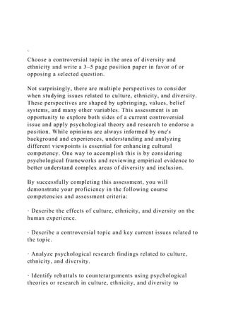 `
Choose a controversial topic in the area of diversity and
ethnicity and write a 3–5 page position paper in favor of or
opposing a selected question.
Not surprisingly, there are multiple perspectives to consider
when studying issues related to culture, ethnicity, and diversity.
These perspectives are shaped by upbringing, values, belief
systems, and many other variables. This assessment is an
opportunity to explore both sides of a current controversial
issue and apply psychological theory and research to endorse a
position. While opinions are always informed by one's
background and experiences, understanding and analyzing
different viewpoints is essential for enhancing cultural
competency. One way to accomplish this is by considering
psychological frameworks and reviewing empirical evidence to
better understand complex areas of diversity and inclusion.
By successfully completing this assessment, you will
demonstrate your proficiency in the following course
competencies and assessment criteria:
· Describe the effects of culture, ethnicity, and diversity on the
human experience.
· Describe a controversial topic and key current issues related to
the topic.
· Analyze psychological research findings related to culture,
ethnicity, and diversity.
· Identify rebuttals to counterarguments using psychological
theories or research in culture, ethnicity, and diversity to
 