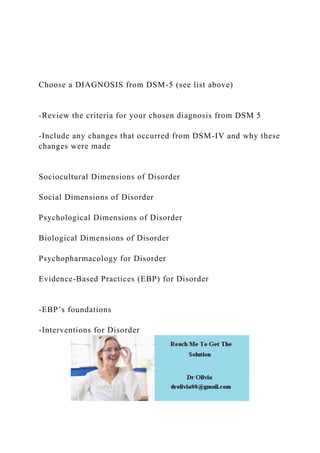 Choose a DIAGNOSIS from DSM-5 (see list above)
-Review the criteria for your chosen diagnosis from DSM 5
-Include any changes that occurred from DSM-IV and why these
changes were made
Sociocultural Dimensions of Disorder
Social Dimensions of Disorder
Psychological Dimensions of Disorder
Biological Dimensions of Disorder
Psychopharmacology for Disorder
Evidence-Based Practices (EBP) for Disorder
-EBP’s foundations
-Interventions for Disorder
 
