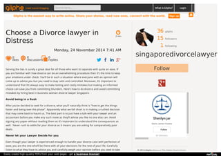 meet social blogging Search here... What is Glipho? 
36 gliphs 
15 followers 
1 following 
singaporedivorcelawyer 
Follow 
Sherilyn jar 
Gloria James-Civetta 
Follow 
43 followers 
© 2014 Glipho About us The Glipho Team Terms 
Privacy Acceptable Use 
2 min 
Choose a Divorce lawyer in 
Distress 
Monday, 24 November 2014 7:41 AM 
0 likes 
0 discussions 
0r 
eplies 
Serving the ties is surely a great deal for all those who want to separate with quite an ease. If 
you are familiar with how divorce can be an overwhelming procedure then it’s the time to keep 
your emotions under check. You’ll be in such a situation where everyone with an opinion will 
come up to advise you but you need to stay calm and controlled. Moreover, it’s important to 
understand that it’s always easy to make lasting and costly mistakes but making an informed 
choice can save you from committing blunders. Here’s how to do divorce and avoid committing 
mistakes by hiring best in business woman divorce lawyer Singapore. 
Avoid being in a Rush 
After you’ve decided to seek for a divorce, what you‘ll naturally think is “how to get the things 
faster and being over the phase”. Apparently what we fall short is in making a rushed decision 
that may come back to haunt us. The best part is to just have a talk with your lawyer and an 
accountant before you make any such move as they’ll advise you like no one else can. Avoid 
signing any paper without reading them as it’s important to understand the consequences as 
well. Never rush to settle for your divorce as it means you are asking for comparatively poor 
deals. 
Never let your Lawyer Decide for you 
Even though your lawyer is experienced enough to handle your divorce case with perfection of 
ease, you are the one who’ll be there with all your decisions for the rest of your life. Carefully 
listen to what they have to advise you and carefully weigh your opinion before you seek to take 
Login 
Glipho is the easiest way to write online. Share your stories, read new ones, connect with the world. Sign up 
Easily create high-quality PDFs from your web pages - get a business license! 
 