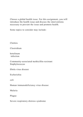 Choose a global health issue. For this assignment, you will
introduce the health issue and discuss the interventions
necessary to prevent the issue and promote health.
Some topics to consider may include:
Cholera
Clostridium
botulinum
infection
Community-associated methicillin-resistant
Staphylococcus
Ebola virus disease
Escherichia
coli
Human immunodeficiency virus disease
Malaria
Plague
Severe respiratory distress syndrome
 