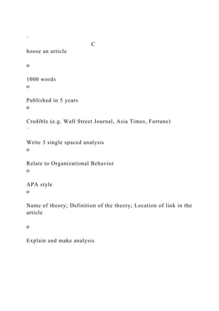 ·
C
hoose an article
o
1000 words
o
Published in 5 years
o
Credible (e.g. Wall Street Journal, Asia Times, Fortune)
·
Write 3 single spaced analysis
o
Relate to Organizational Behavior
o
APA style
o
Name of theory; Definition of the theory; Location of link in the
article
o
Explain and make analysis
 