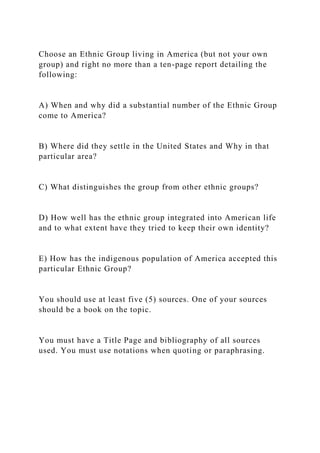 Choose an Ethnic Group living in America (but not your own
group) and right no more than a ten-page report detailing the
following:
A) When and why did a substantial number of the Ethnic Group
come to America?
B) Where did they settle in the United States and Why in that
particular area?
C) What distinguishes the group from other ethnic groups?
D) How well has the ethnic group integrated into American life
and to what extent have they tried to keep their own identity?
E) How has the indigenous population of America accepted this
particular Ethnic Group?
You should use at least five (5) sources. One of your sources
should be a book on the topic.
You must have a Title Page and bibliography of all sources
used. You must use notations when quoting or paraphrasing.
 