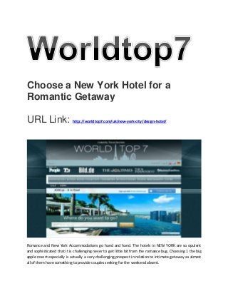 Choose a New York Hotel for a
Romantic Getaway
URL Link: http://worldtop7.com/uk/new-york-city/design-hotel/
Romance and New York Accommodations go hand and hand. The hotels in NEW YORK are so opulent
and sophisticated that it is challenging never to get little bit from the romance bug. Choosing 1 the big
apple resort especially is actually a very challenging prospect in relation to intimate getaway as almost
all of them have something to provide couples seeking for the weekend absent.
 