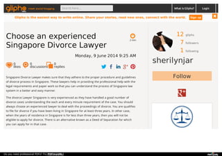 12 gliphs
7 followers
1 following
sherilynjar
FollowSingapore Divorce Lawyer makes sure that they adhere to the proper procedure and guidelines
of divorce process in Singapore. These lawyers help in providing the professional help with the
legal requirements and paper work so that you can understand the process of Singapore law
system in a better and easy manner.
The divorce Lawyer Singapore is very experienced as they have handled a good number of
divorce cases understanding the each and every minute requirement of the case. You should
always choose an experienced lawyer to deal with the proceedings of divorce. You are qualifies
to file for divorce if you have been living in Singapore for at least three years. In other case,
when the years of residence in Singapore is for less than three years, then you will not be
eligible to apply for divorce. There is an alternative known as a Deed of Separation for which
you can apply for in that case.
2 min
Choose an experienced
Singapore Divorce Lawyer
Monday, 9 June 2014 9:25 AM
0
likes
0
discussions
0
replies
meet social blogging Search here... What is Glipho? Login
Glipho is the easiest way to write online. Share your stories, read new ones, connect with the world. Sign up
Do you need professional PDFs? Try PDFmyURL!
 