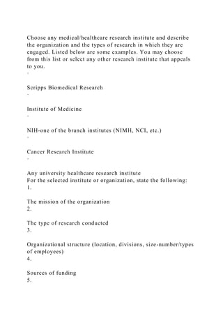 Choose any medical/healthcare research institute and describe
the organization and the types of research in which they are
engaged. Listed below are some examples. You may choose
from this list or select any other research institute that appeals
to you.
·
Scripps Biomedical Research
·
Institute of Medicine
·
NIH-one of the branch institutes (NIMH, NCI, etc.)
·
Cancer Research Institute
·
Any university healthcare research institute
For the selected institute or organization, state the following:
1.
The mission of the organization
2.
The type of research conducted
3.
Organizational structure (location, divisions, size-number/types
of employees)
4.
Sources of funding
5.
 