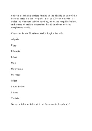 Choose a scholarly article related to the history of one of the
nations listed on the "Regional List of African Nations" list
under the Northern Africa heading, or on the map/list below,
and create an article assessment based on the rubric and
template/example.
Countries in the Northern Africa Region include:
Algeria
Egypt
Ethiopia
Libya
Mali
Mauritania
Morocco
Niger
South Sudan
Sudan
Tunisia
Western Sahara (Sahrawi Arab Democratic Republic) *
 