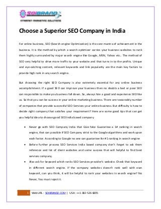 Choose a Superior SEO Company in India
For online business, SEO (Search engine Optimization) is the core mantra of achievement in the
business. It is the method by which a search optimizer carries your business websites to rank
them highly surrounded by major search engine like Google, MSN, Yahoo etc.. The method of
SEO very helpful to drive more traffic to your website and that turns in to the profits. Unique
and eye-catching content, relevant keywords and link popularity are the main key factors to
provide high rank in any search engine.
But choosing the right SEO Company is also extremely essential for any online business
accomplishment. If a good SEO can improve your business then no doubts a bad or poor SEO
can responsible to make you business fall down. So, always hire a good and experience SEO like
us. So that you can be success in your online marketing business. There are reasonably number
of companies that provide successful SEO Services your online business. But difficulty is how to
decide right company that satisfies your requirement? Here are some good tips that can get
you helpful idea to choose good SEO India based company


Never go with SEO Company India that Give fake Guarantee a 1# ranking in search
engine, that can possible if SEO Company strict to the Google algorithms and work upon
each factor. According to Google no one can guarantee for #1 ranking in search engine



Before further process SEO Services India based company don’t forget to ask them
reference and list of client websites and some success that will helpful to find best
services company.



Also ask for keyword which ranks SEO Services provider’s website. Check that keyword
in different search engine. If the company websites doesn’t rank well with own
keyword, can you think, it will be helpful to rank your websites in search engine? No
Never, You must reject it.

1

Web URL : SOIBRANDZ.COM | USA : ++1-302-526-8205

 
