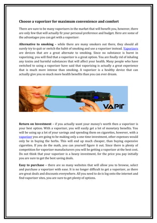 Choose a vaporizer for maximum convenience and comfort
There are sure to be many vaporizers in the market that will benefit you, however, there
are only few that will actually fir your personal preference and budget. Here are some of
the advantages you can get with a vaporizer:

Alternative to smoking – while there are many smokers out there, they should all
surely try to quit or switch the habit of smoking and use a vaporizer instead. Vaporizers
are devices that are a great alternate to smoking. Since no substance is burnt in
vaporizing, you will find that a vaporizer is a great option. You are finally rid of inhaling
any toxins and harmful substances that will affect your health. Many people who have
switched to using a vaporizer have said that vaporizing is actually a great experience
that is much more intense than smoking. A vaporizer is a healthy device that can
actually give you so much more health benefits than you can ever dream.




Return on Investment – if you actually want your money’s worth then a vaporizer is
your best option. With a vaporizer, you will easily get a lot of monetary benefits. You
will be using up a lot of your savings and spending them on cigarettes, however, with a
vaporizer you are going to be making only a one time investment, other expenses would
only be in buying the herbs. This will end up much cheaper, than buying expensive
cigarettes. If you do the math, you can yourself figure it out. Since there is plenty of
competition for vaporizer manufacturers you will be getting a vaporizer at the best cost.
Do not think that your vaporizer is a heavy investment, for the price you pay initially
you are sure to get the best saving deals.

Easy to purchase – there are so many websites that will allow you to browse, select
and purchase a vaporizer with ease. It is no longer difficult to get a vaporizer, as there
are great deals and discounts everywhere. All you need to do is log onto the internet and
find vaporizer sites, you are sure to get plenty of options.
 