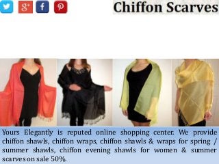 Choose Beautiful Chiffon Scarves
from Yours Elegantly
Yours Elegantly is reputed online shopping center. We provide
chiffon shawls, chiffon wraps, chiffon shawls & wraps for spring /
summer shawls, chiffon evening shawls for women & summer
scarves on sale 50%.
 
