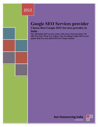 2012


   Google SEO Services provider
   Choose Best Google SEO Services provider in
   India
   Our affordable SEO services comes with money back guarantee. We
   offer Pay Only When You Achieve Top 10 ranking Google SEO service
   option. Risk free and ethical SEO for Google solution




                            Seo Outsourcing India
                                                   11/01/2012
 