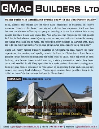 Master Builders In Christchurch Provide You With The Construction Quality
Food,  clothes  and shelter are the three basic necessities of mankind. In today's
scenario, however, the basic necessity of a shelter has surpassed itself and has
become an element of luxury for people. Owning a house is a dream that many
people toil their blood and sweat for. And what are the requirements that people
look for in their dream home? Quality construction, aesthetics and value for money.
Providing these and much more, are various master builders in Christchurch. They
provide you with the best services, and at the same time, superb value for money.
There are many master builders available in Christchurch area Known for their
experience,  innovation,  and quality  master builders in Christchurch  have been a
pioneer in the construction industry for more than 40 years. With expertise in both
building new homes from scratch and any existing renovation work, they have
done and excelled in all. They specialize in a wide variety of services ranging from
building new homes, extension or renovation of an existing home and even repairs
caused due to any kind of damage. Their expert services have qualified them to be
called as one of the best master builders in Christchurch.
     Email : geoff@gmacbuilders.co.nz | Phone : 03 365 0184 | Website : gmacbuilders.co.nz
 