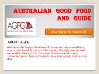 Australian good food
and guide
Best Melbourne Restaurants

ABOUT AGFG
With Australia largest database of restaurant, accommodation,
winery, and travel & tourism information, the agfg.com.au web
and mobile sites are the first point of reference for many
restaurant goers, food enthusiasts, business people and tourists
alike.

 