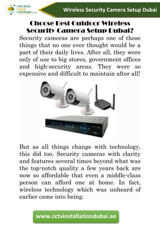 www.cctvinstallationdubai.ae
Wireless Security Camera Setup Dubai
Choose Best Outdoor Wireless
Security Camera Setup Dubai?
Security cameras are perhaps one of those
things that no one ever thought would be a
part of their daily lives. After all, they were
only of use to big stores, government offices
and high-security areas. They were so
expensive and difficult to maintain after all!
But as all things change with technology,
this did too. Security cameras with clarity
and features several times beyond what was
the top-notch quality a few years back are
now so affordable that even a middle-class
person can afford one at home. In fact,
wireless technology which was unheard of
earlier came into being.
 