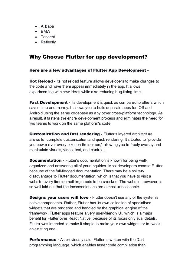  Alibaba
 BMW
 Tencent
 Reflectly
Why Choose Flutter for app development?
Here are a few advantages of Flutter App Development -
Hot Reload - Its hot reload feature allows developers to make changes to
the code and have them appear immediately in the app. It allows
experimenting with new ideas while also reducing bug-fixing time.
Fast Development - Its development is quick as compared to others which
saves time and money. It allows you to build separate apps for iOS and
Android using the same codebase as any other cross-platform technology. As
a result, it fastens the entire development process and eliminates the need for
two teams to work on the same platform's code.
Customization and fast rendering - Flutter's layered architecture
allows for complete customization and quick rendering. It's touted to "provide
you power over every pixel on the screen," allowing you to freely overlay and
manipulate visuals, video, text, and controls.
Documentation - Flutter's documentation is known for being well-
organized and answering all of your inquiries. Most developers choose Flutter
because of the full-fledged documentation. There may be a solitary
disadvantage to Flutter documentation, which is that you have to visit a
website every time something needs to be checked. The website, however, is
so well laid out that the inconveniences are almost unnoticeable.
Designs your users will love - Flutter doesn't use any of the system's
native components. Rather, Flutter has its own collection of specialised
widgets that are rendered and handled by the graphical engine of the
framework. Flutter apps feature a very user-friendly UI, which is a major
benefit for Flutter over React Native, because of its focus on visual details.
Flutter was intended to make it simple to make your own widgets or to tweak
an existing one.
Performance - As previously said, Flutter is written with the Dart
programming language, which enables faster code compilation than
 
