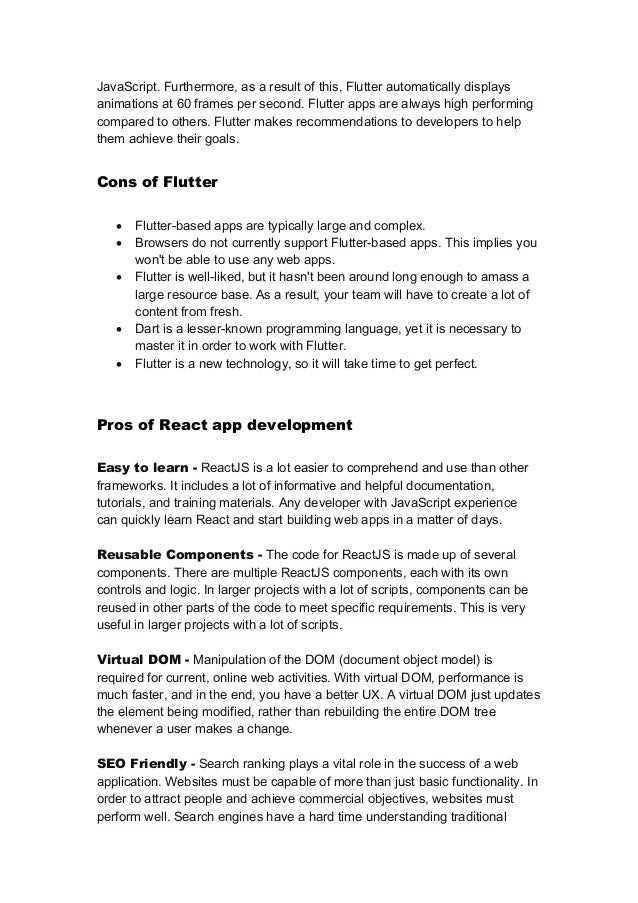 JavaScript. Furthermore, as a result of this, Flutter automatically displays
animations at 60 frames per second. Flutter apps are always high performing
compared to others. Flutter makes recommendations to developers to help
them achieve their goals.
Cons of Flutter
 Flutter-based apps are typically large and complex.
 Browsers do not currently support Flutter-based apps. This implies you
won't be able to use any web apps.
 Flutter is well-liked, but it hasn't been around long enough to amass a
large resource base. As a result, your team will have to create a lot of
content from fresh.
 Dart is a lesser-known programming language, yet it is necessary to
master it in order to work with Flutter.
 Flutter is a new technology, so it will take time to get perfect.
Pros of React app development
Easy to learn - ReactJS is a lot easier to comprehend and use than other
frameworks. It includes a lot of informative and helpful documentation,
tutorials, and training materials. Any developer with JavaScript experience
can quickly learn React and start building web apps in a matter of days.
Reusable Components - The code for ReactJS is made up of several
components. There are multiple ReactJS components, each with its own
controls and logic. In larger projects with a lot of scripts, components can be
reused in other parts of the code to meet specific requirements. This is very
useful in larger projects with a lot of scripts.
Virtual DOM - Manipulation of the DOM (document object model) is
required for current, online web activities. With virtual DOM, performance is
much faster, and in the end, you have a better UX. A virtual DOM just updates
the element being modified, rather than rebuilding the entire DOM tree
whenever a user makes a change.
SEO Friendly - Search ranking plays a vital role in the success of a web
application. Websites must be capable of more than just basic functionality. In
order to attract people and achieve commercial objectives, websites must
perform well. Search engines have a hard time understanding traditional
 