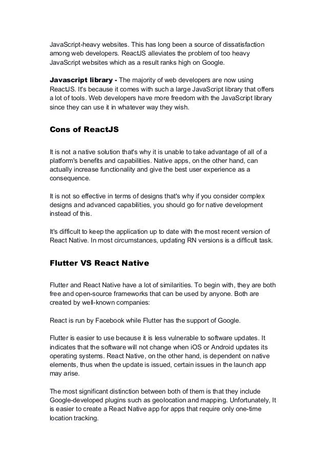 JavaScript-heavy websites. This has long been a source of dissatisfaction
among web developers. ReactJS alleviates the problem of too heavy
JavaScript websites which as a result ranks high on Google.
Javascript library - The majority of web developers are now using
ReactJS. It's because it comes with such a large JavaScript library that offers
a lot of tools. Web developers have more freedom with the JavaScript library
since they can use it in whatever way they wish.
Cons of ReactJS
It is not a native solution that's why it is unable to take advantage of all of a
platform's benefits and capabilities. Native apps, on the other hand, can
actually increase functionality and give the best user experience as a
consequence.
It is not so effective in terms of designs that's why if you consider complex
designs and advanced capabilities, you should go for native development
instead of this.
It's difficult to keep the application up to date with the most recent version of
React Native. In most circumstances, updating RN versions is a difficult task.
Flutter VS React Native
Flutter and React Native have a lot of similarities. To begin with, they are both
free and open-source frameworks that can be used by anyone. Both are
created by well-known companies:
React is run by Facebook while Flutter has the support of Google.
Flutter is easier to use because it is less vulnerable to software updates. It
indicates that the software will not change when iOS or Android updates its
operating systems. React Native, on the other hand, is dependent on native
elements, thus when the update is issued, certain issues in the launch app
may arise.
The most significant distinction between both of them is that they include
Google-developed plugins such as geolocation and mapping. Unfortunately, It
is easier to create a React Native app for apps that require only one-time
location tracking.
 