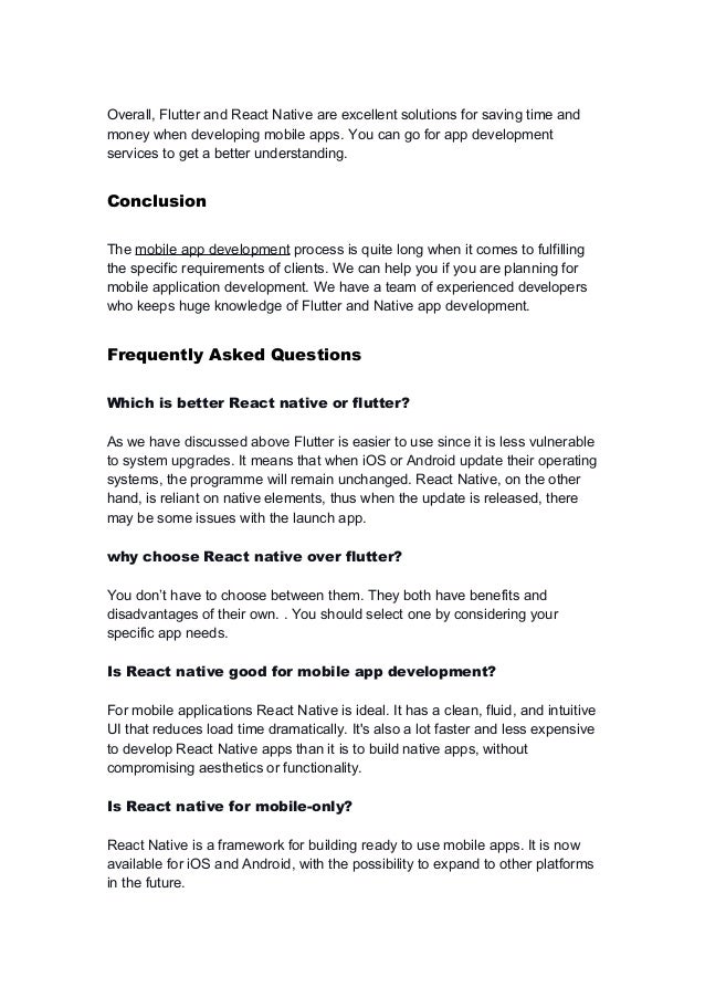 Overall, Flutter and React Native are excellent solutions for saving time and
money when developing mobile apps. You can go for app development
services to get a better understanding.
Conclusion
The mobile app development process is quite long when it comes to fulfilling
the specific requirements of clients. We can help you if you are planning for
mobile application development. We have a team of experienced developers
who keeps huge knowledge of Flutter and Native app development.
Frequently Asked Questions
Which is better React native or flutter?
As we have discussed above Flutter is easier to use since it is less vulnerable
to system upgrades. It means that when iOS or Android update their operating
systems, the programme will remain unchanged. React Native, on the other
hand, is reliant on native elements, thus when the update is released, there
may be some issues with the launch app.
why choose React native over flutter?
You don’t have to choose between them. They both have benefits and
disadvantages of their own. . You should select one by considering your
specific app needs.
Is React native good for mobile app development?
For mobile applications React Native is ideal. It has a clean, fluid, and intuitive
UI that reduces load time dramatically. It's also a lot faster and less expensive
to develop React Native apps than it is to build native apps, without
compromising aesthetics or functionality.
Is React native for mobile-only?
React Native is a framework for building ready to use mobile apps. It is now
available for iOS and Android, with the possibility to expand to other platforms
in the future.
 