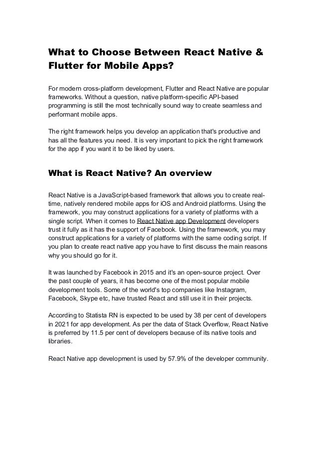 What to Choose Between React Native &
Flutter for Mobile Apps?
For modern cross-platform development, Flutter and React Native are popular
frameworks. Without a question, native platform-specific API-based
programming is still the most technically sound way to create seamless and
performant mobile apps.
The right framework helps you develop an application that's productive and
has all the features you need. It is very important to pick the right framework
for the app if you want it to be liked by users.
What is React Native? An overview
React Native is a JavaScript-based framework that allows you to create real-
time, natively rendered mobile apps for iOS and Android platforms. Using the
framework, you may construct applications for a variety of platforms with a
single script. When it comes to React Native app Development developers
trust it fully as it has the support of Facebook. Using the framework, you may
construct applications for a variety of platforms with the same coding script. If
you plan to create react native app you have to first discuss the main reasons
why you should go for it.
It was launched by Facebook in 2015 and it's an open-source project. Over
the past couple of years, it has become one of the most popular mobile
development tools. Some of the world's top companies like Instagram,
Facebook, Skype etc, have trusted React and still use it in their projects.
According to Statista RN is expected to be used by 38 per cent of developers
in 2021 for app development. As per the data of Stack Overflow, React Native
is preferred by 11.5 per cent of developers because of its native tools and
libraries.
React Native app development is used by 57.9% of the developer community.
 