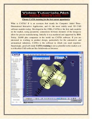Choose CATIA training for the best career opportunity
What is CATIA? It is an acronym that stands for Computer Aided ThreeDimensional Interactive Application, and it's the most widely used 3D CAD
software modeler today. Developed in the 1980s, CATIA is the first such modeler
on the market, using parametric connections between elements of the design to
allow for precise manufacturing. Initially it was marketed and supported by IBM.
Today, 20,000 plus companies in the world use CATIA software. If you are
interested in working in product design, particularly for the automotive and
aeronautical industries, CATIA is the software in which you need expertise.
Surprisingly, good self-study CATIA training is not as plentiful in the market as it
is with other CAD software like Solidworks or Inventor.

 