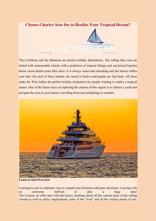 Choose Charter Seas Inc to Realize Your Tropical Dream?
The Caribbean and the Bahamas are perfect holiday destinations. The rolling blue seas are
dotted with innumerable islands with a profusion of tropical foliage and sun-kissed beaches
below cloud dotted azure blue skies. It is always warm and refreshing and the breeze ruffles
your hair. On each of these islands, the mood is festive and people are laid back. All these
make the West Indies the perfect holiday destination for people wishing to realize a tropical
dream. One of the finest ways of exploring the charms of this region is to charter a yacht and
navigate the seas at your leisure, travelling from one archipelago to another.
Learn to Sail Overview
Learning to sail is a fantastic way to expand your horizons with pure adventure. Leaving with
an awesome skill-set is also a huge plus!
The Courses on offer start with the basics, teaching about all the various parts of the sailing
vessels as well as safety requirements, rules of the “road” and all the various points of sail.
 