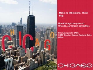 Make no little plans. Think Big! How Chicago compares to Orlando, our largest competitor. Brien Zamperetti, CASE CCTB Director, Eastern Regional Sales Office 