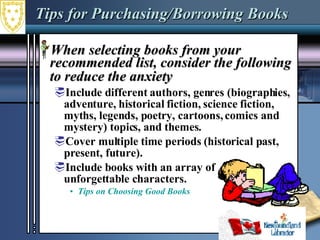Tips for Purchasing/Borrowing Books When selecting books from your recommended list, consider the following to reduce the anxiety   Include different authors, genres (biographies, adventure, historical fiction, science fiction, myths, legends, poetry, cartoons, comics and mystery) topics, and themes.  Cover multiple time periods (historical past, present, future).  Include books with an array of  unforgettable characters. Tips on Choosing Good Books 
