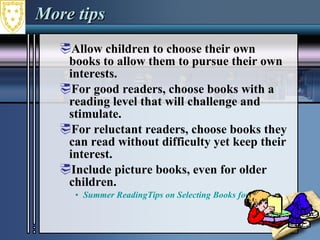 More tips Allow children to choose their own books to allow them to pursue their own interests.  For good readers, choose books with a reading level that will challenge and stimulate.  For reluctant readers, choose books they can read without difficulty yet keep their interest.  Include picture books, even for older children.  Summer ReadingTips on Selecting Books for Kids  