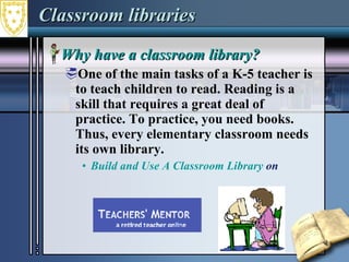 Classroom libraries Why have a classroom library? One of the main tasks of a K-5 teacher is to teach children to read. Reading is a skill that requires a great deal of practice. To practice, you need books. Thus, every elementary classroom needs its own library. Build and Use A Classroom Library  on  