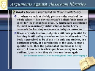 Arguments  against  classroom libraries Books become restricted in their availability . . . when we look at the big picture -- the needs of the whole school -- it is obvious today's limited funds must be spent for the global good of all. A centralized collection is the most economically viable solution to the heavy demands for learning resources in today's classrooms.  Books are only inanimate objects until their potential for learning is utilized by a teacher or teacher-librarian. If a book is perceived to be of use with only one student, in a particular grade, at a certain time of the year, to meet a specific need, then the potential of that book is being wasted. I have seen teachers put books away in a box until next year when they do the same theme again. The classroom library: Are we returning to the 1950s, or developing better collaboration?  