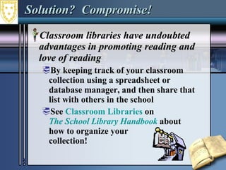 Solution?  Compromise! Classroom libraries have undoubted advantages in promoting reading and love of reading By keeping track of your classroom collection using a spreadsheet or database manager, and then share that list with others in the school See  Classroom Libraries  on  The School Library Handbook   about  how to organize your  collection! 