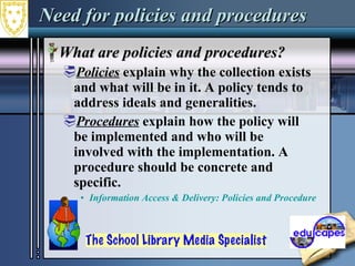 Need for policies and procedures What are policies and procedures?  Policies  explain why the collection exists and what will be in it. A policy tends to address ideals and generalities.  Procedures  explain how the policy will be implemented and who will be involved with the implementation. A procedure should be concrete and specific.  Information Access & Delivery: Policies and Procedures  