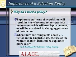 Importance of a Selection Policy Why do I need a policy?  haphazard patterns of acquisition will result in waste because some—perhaps many—materials will overlap in content, or will be unrelated to changing patterns of instruction  when there are complaints about . . . fiction in the English class, the use of the “objectionable” item can be explained more easily  ALA Workbook for Selection Policy Writing  