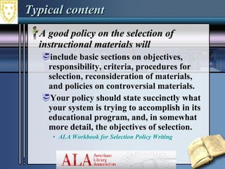 Typical content A good policy on the selection of instructional materials will include basic sections on objectives, responsibility, criteria, procedures for selection, reconsideration of materials, and policies on controversial materials. Your policy should state succinctly what your system is trying to accomplish in its educational program, and, in somewhat more detail, the objectives of selection. ALA Workbook for Selection Policy Writing 