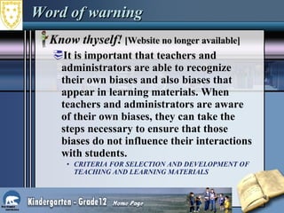 Word of warning Know thyself!  [Website no longer available] It is important that teachers and administrators are able to recognize their own biases and also biases that appear in learning materials. When teachers and administrators are aware of their own biases, they can take the steps necessary to ensure that those biases do not influence their interactions with students.  CRITERIA FOR SELECTION AND DEVELOPMENT OF TEACHING AND LEARNING MATERIALS   