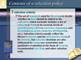 Contents of a selection policy selection criteria  The set of  standards  used by  librarian s to decide whether an  item  should be added to the  collection , which normally includes a list of  subject s or  field s to be covered, levels of  specialization ,  edition s,  currency ,  language s, and  format s ( large print ,  nonprint ,  abridgment s, etc.). Selection criteria usually reflect the library’s  mission  and the  information need s of its  clientele , but  selection  decisions are also influenced by  budget ary constraints and qualitative evaluation in the form of  review s, recommended  core list s, and other selection tools.  