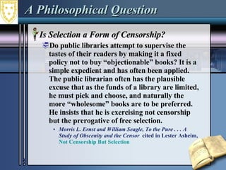 A Philosophical Question Is Selection a Form of Censorship? Do public libraries attempt to supervise the tastes of their readers by making it a fixed policy not to buy “objectionable” books? It is a simple expedient and has often been applied. The public librarian often has the plausible excuse that as the funds of a library are limited, he must pick and choose, and naturally the more “wholesome” books are to be preferred. He insists that he is exercising not censorship but the prerogative of free selection.  Morris L. Ernst and William Seagle, To the Pure . . . A Study of Obscenity and the Censor  cited in Lester Asheim,  Not Censorship But Selection   