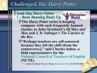 Challenged, like Harry Potter Look Out,  Harry Potter ! – Book Banning Heats Up  The  Harry Potter  series is keeping company with such frequently banned classics as John Steinbeck's  Of Mice and Men  and J. D. Salinger's  The Catcher in the Rye.   “ Perhaps teachers are self-censored because they felt the chill [from the controversy],” said Charles Suhor, a field representative for the  National Council of Teachers of English  (NCTE).  Article by Diane Weaver Dunne  Education World ® 04/10/2000 